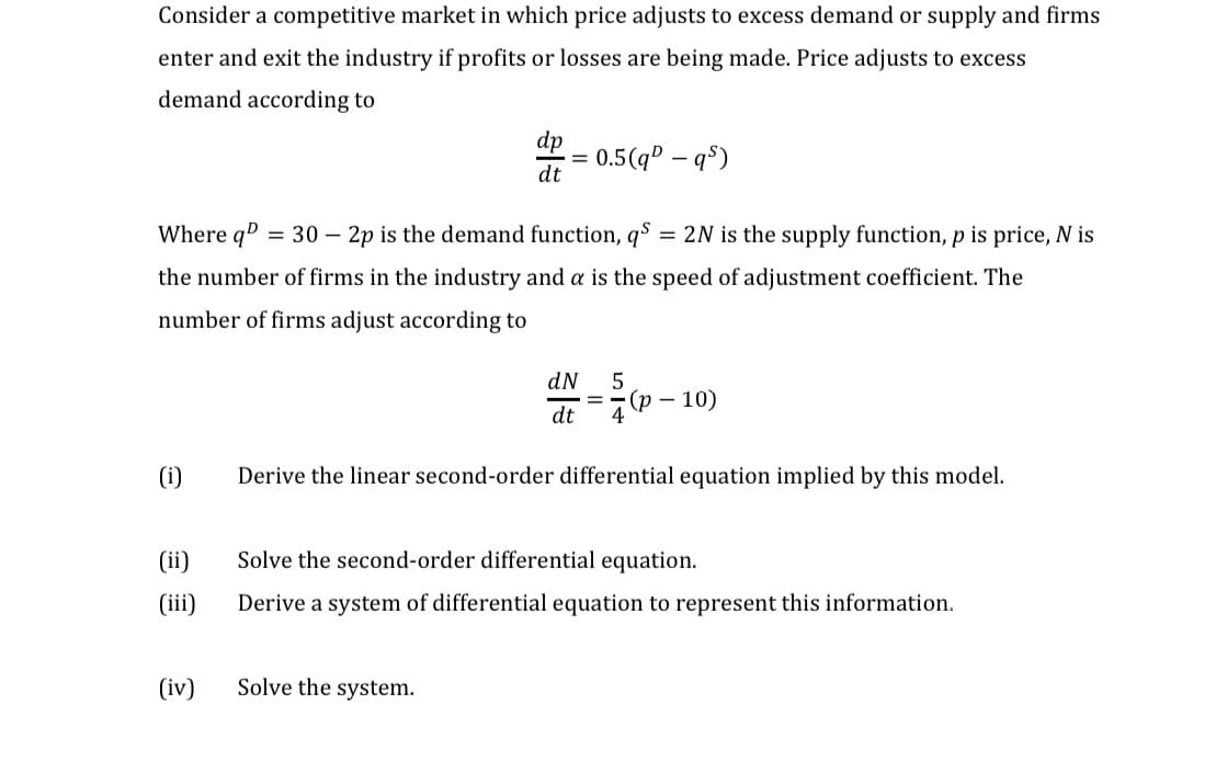 Consider a competitive market in which price adjusts to excess demand or supply and firms
enter and exit the industry if profits or losses are being made. Price adjusts to excess
demand according to
dp
0.5(qº – q$)
dt
%D
Where qD
= 30 – 2p is the demand function, q$ = 2N is the supply function, p is price, N is
%3D
the number of firms in the industry and a is the speed of adjustment coefficient. The
number of firms adjust according to
dN
(р — 10)
dt 4
(i)
Derive the linear second-order differential equation implied by this model.
(ii)
Solve the second-order differential equation.
(iii)
Derive a system of differential equation to represent this information.
(iv)
Solve the system.
