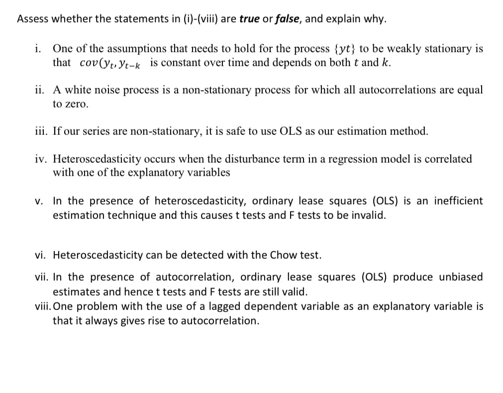 Assess whether the statements in (i)-(viii) are true or false, and explain why.
i. One of the assumptions that needs to hold for the process {yt} to be weakly stationary is
that cov(yt,Yt-k is constant over time and depends on both t and k.
ii. A white noise process is a non-stationary process for which all autocorrelations are equal
to zero.
iii. If our series are non-stationary, it is safe to use OLS as our estimation method.
iv. Heteroscedasticity occurs when the disturbance term in a regression model is correlated
with one of the explanatory variables
v. In the presence of heteroscedasticity, ordinary lease squares (OLS) is an inefficient
estimation technique and this causes t tests and F tests to be invalid.
vi. Heteroscedasticity can be detected with the Chow test.
vii. In the presence of autocorrelation, ordinary lease squares (OLS) produce unbiased
estimates and hence t tests and F tests are still valid.
viii. One problem with the use of a lagged dependent variable as an explanatory variable is
that it always gives rise to autocorrelation.
