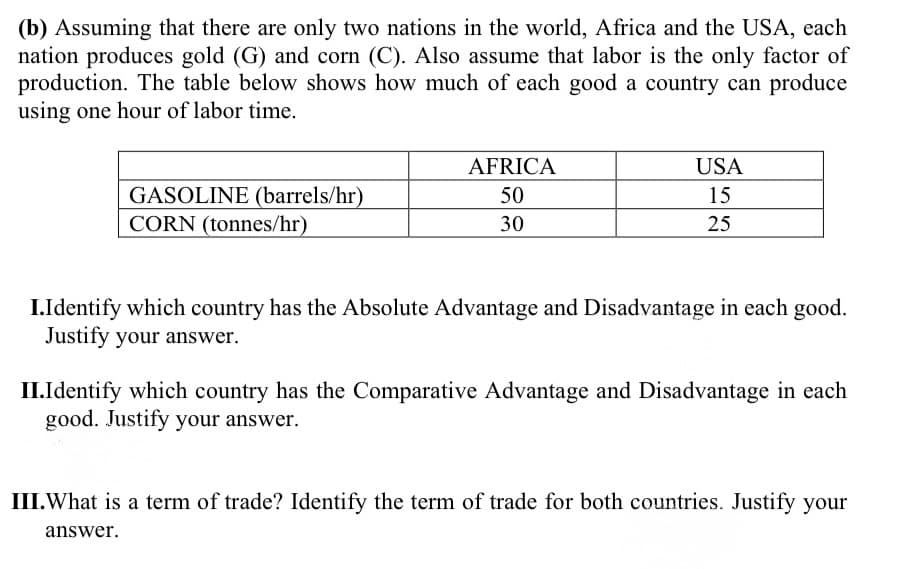 (b) Assuming that there are only two nations in the world, Africa and the USA, each
nation produces gold (G) and corn (C). Also assume that labor is the only factor of
production. The table below shows how much of each good a country can produce
using one hour of labor time.
AFRICA
USA
GASOLINE (barrels/hr)
CORN (tonnes/hr)
50
15
30
25
I.Identify which country has the Absolute Advantage and Disadvantage in each good.
Justify your answer.
II.Identify which country has the Comparative Advantage and Disadvantage in each
good. Justify your answer.
III.What is a term of trade? Identify the term of trade for both countries. Justify your
answer.
