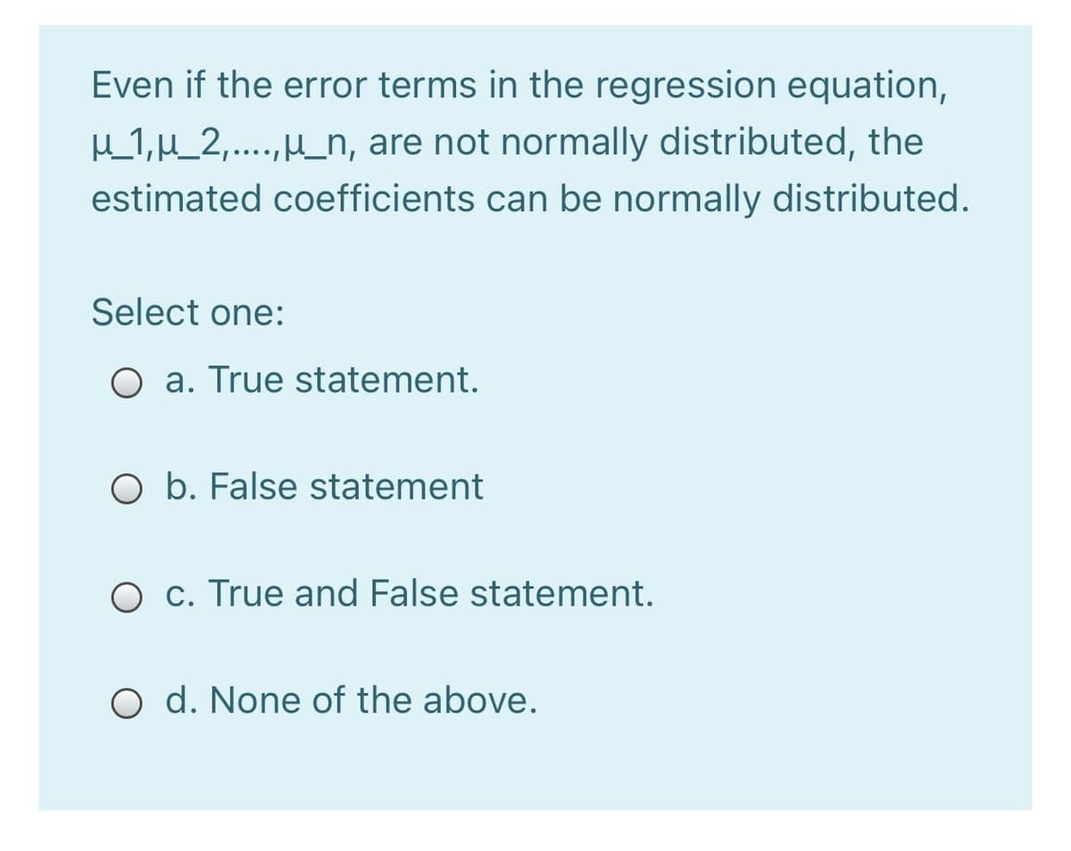 Even if the error terms in the regression equation,
H1,H_2,....,H_n, are not normally distributed, the
estimated coefficients can be normally distributed.
Select one:
O a. True statement.
O b. False statement
O c. True and False statement.
O d. None of the above.
