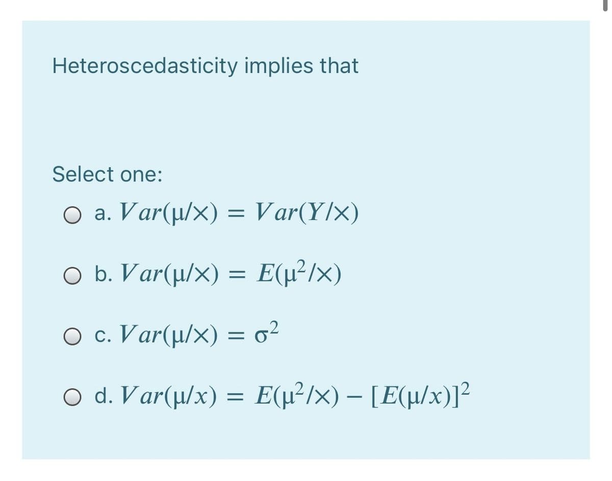 Heteroscedasticity implies that
Select one:
O a. Var(µ/x) = Var(Y/x)
O b. Var(µ/x) = E(µ²/x)
O c. Var(µ/×) = o²
ο d. Var(x) Ε(μ ) - [Εμ/x))2
Ε(μ/x)-Ε(μ/x)]?
