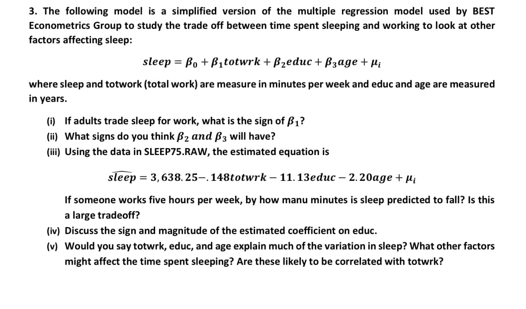3. The following model is a simplified version of the multiple regression model used by BEST
Econometrics Group to study the trade off between time spent sleeping and working to look at other
factors affecting sleep:
sleep %3D Bo + Bitotwrk + Bzeduис + Взаде + m,
where sleep and totwork (total work) are measure in minutes per week and educ and age are measured
in years.
(i) If adults trade sleep for work, what is the sign of B1?
(ii) What signs do you think B2 and ß3 will have?
(iii) Using the data in SLEEP75.RAW, the estimated equation is
sleep
= 3,638. 25-. 148totwrk – 11.13educ – 2. 20age + µi
If someone works five hours per week, by how manu minutes is sleep predicted to fall? Is this
a large tradeoff?
(iv) Discuss the sign and magnitude of the estimated coefficient on educ.
(v) Would you say totwrk, educ, and age explain much of the variation in sleep? What other factors
might affect the time spent sleeping? Are these likely to be correlated with totwrk?
