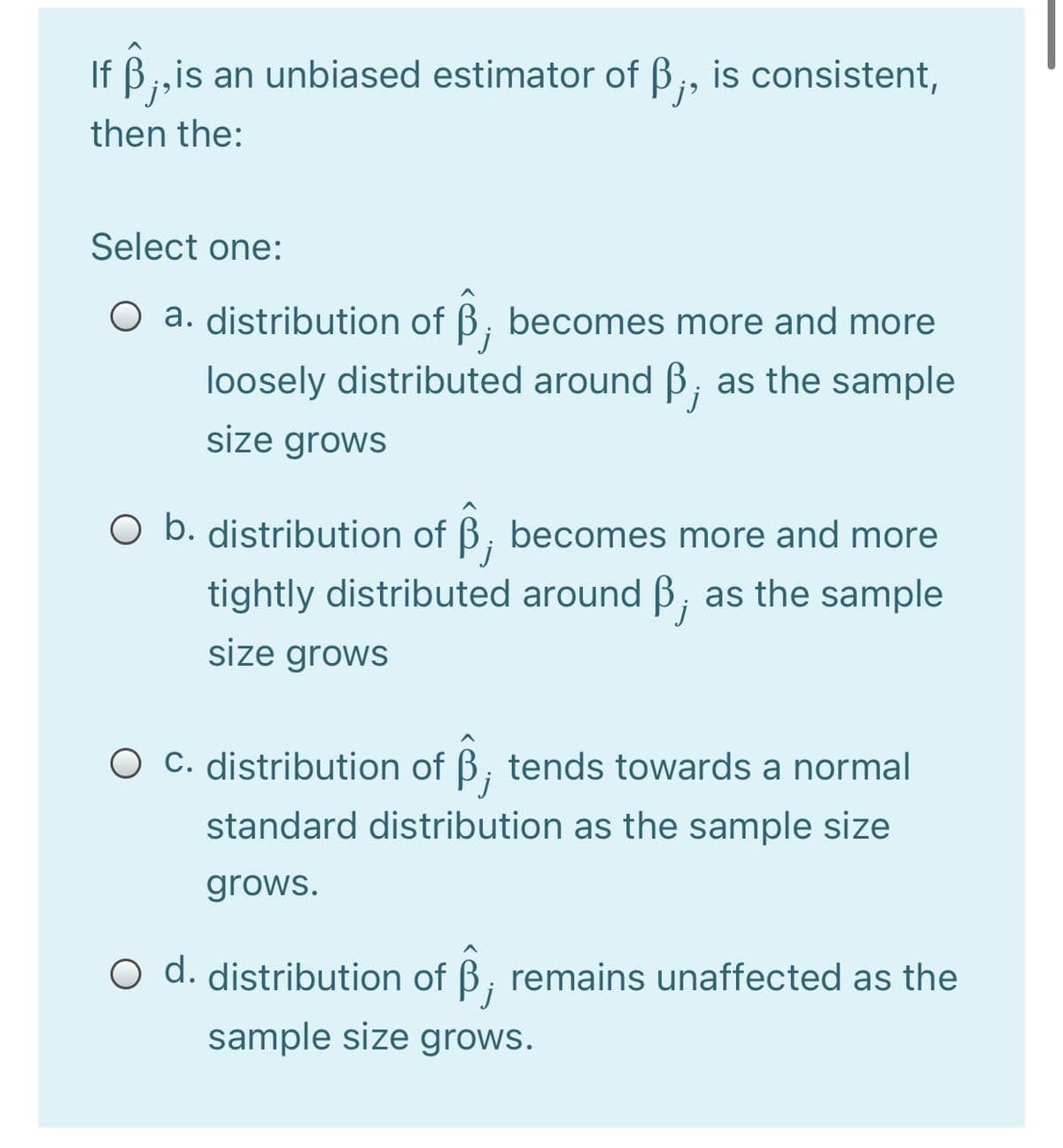 If B;,is an unbiased estimator of B;, is consistent,
then the:
Select one:
O a. distribution of B, becomes more and more
loosely distributed around ß, as the sample
size grows
O b. distribution of B, becomes more and more
tightly distributed around B, as the sample
size grows
C. distribution of B; tends towards a normal
j
standard distribution as the sample size
grows.
O d. distribution of B, remains unaffected as the
sample size grows.
