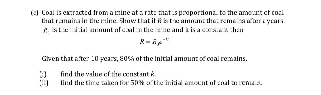 (c) Coal is extracted from a mine at a rate that is proportional to the amount of coal
that remains in the mine. Show that if R is the amount that remains after t years,
R. is the initial amount of coal in the mine and k is a constant then
= R,e
-kt
Given that after 10 years, 80% of the initial amount of coal remains,
(i)
find the value of the constant k.
find the time taken for 50% of the initial amount of coal to remain.
