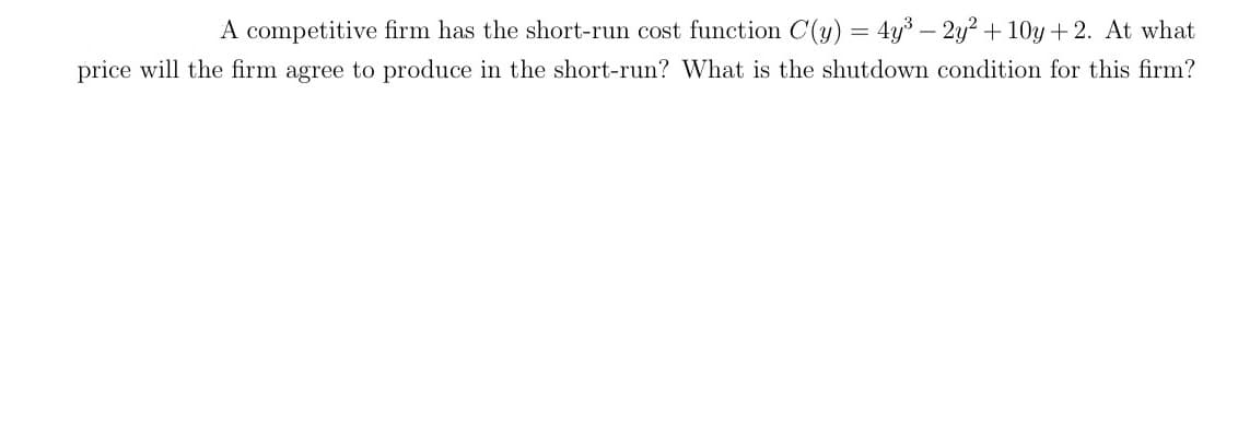 A competitive firm has the short-run cost function C(y) = 4y3 – 2y? + 10y + 2. At what
price will the firm agree to produce in the short-run? What is the shutdown condition for this firm?
