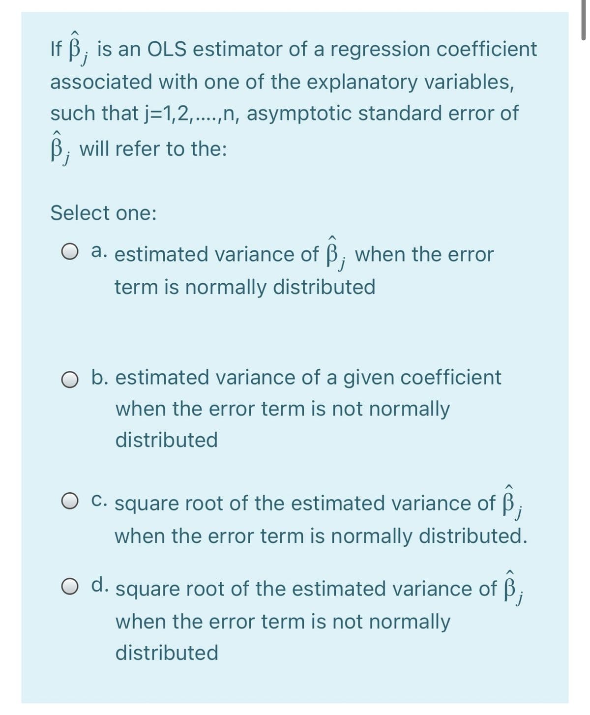 If B, is an OLS estimator of a regression coefficient
'j
associated with one of the explanatory variables,
such that j=1,2,..,n, asymptotic standard error of
B, ill refer to the:
Select one:
O a. estimated variance of B, when the error
term is normally distributed
O b. estimated variance of a given coefficient
when the error term is not normally
distributed
O C. square root of the estimated variance of B.
j
when the error term is normally distributed.
d.
O d. square root of the estimated variance of B;
when the error term is not normally
distributed
