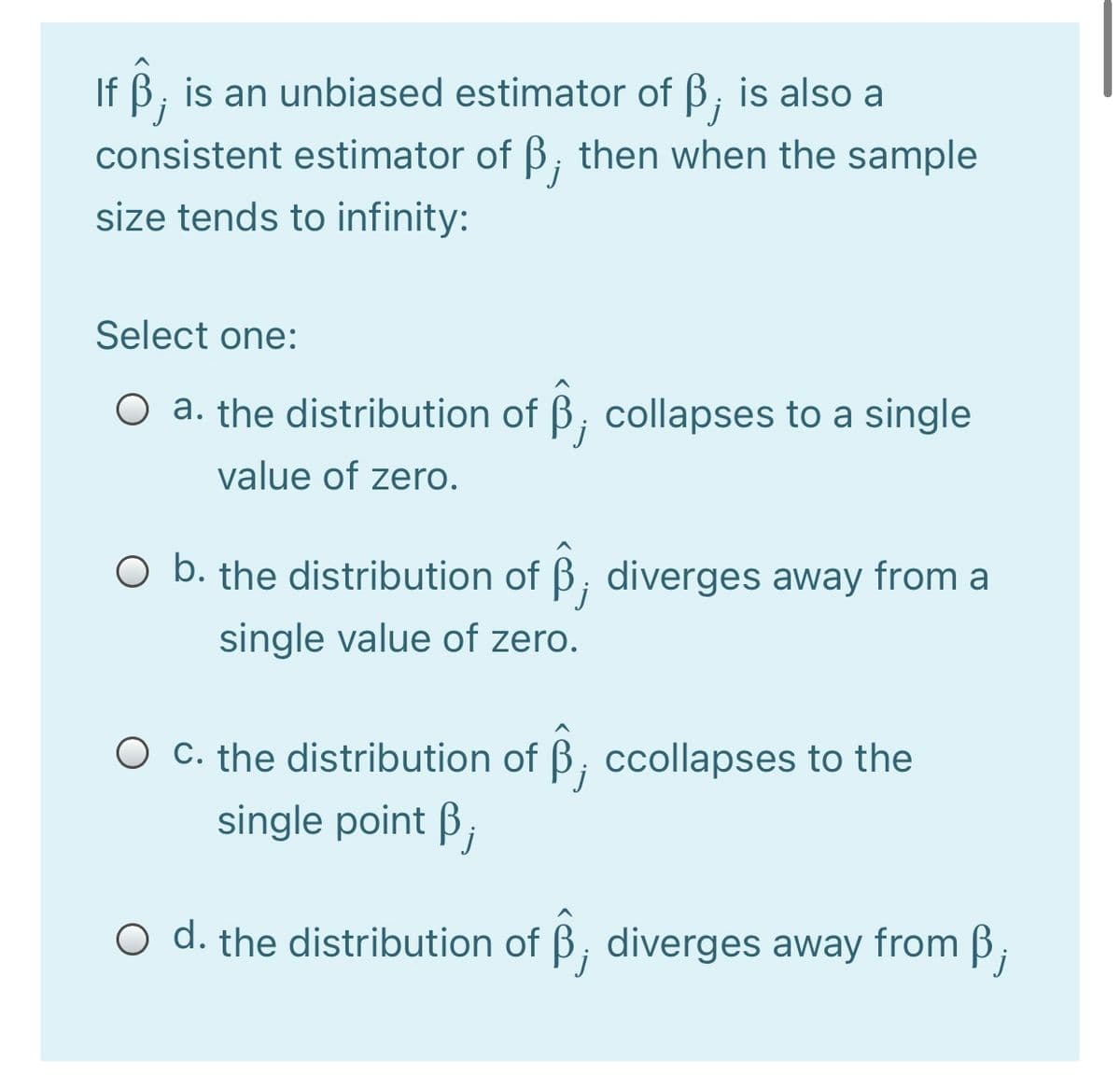 If B, is an unbiased estimator of B; is also a
j
consistent estimator of B, then when the sample
size tends to infinity:
Select one:
O a. the distribution of B, collapses to a single
value of zero.
O b. the distribution of ß, diverges away from a
single value of zero.
O c. the distribution of B, ccollapses to the
single point ß;
O d. the distribution of B, diverges away from B;
