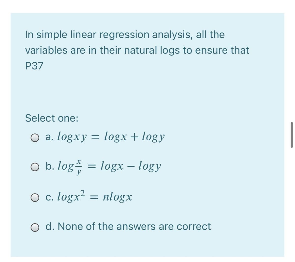 In simple linear regression analysis, all the
variables are in their natural logs to ensure that
P37
Select one:
O a. logxy
logx + logy
O b. log = logx – logy
O c. logx² = nlogx
O d. None of the answers are correct
