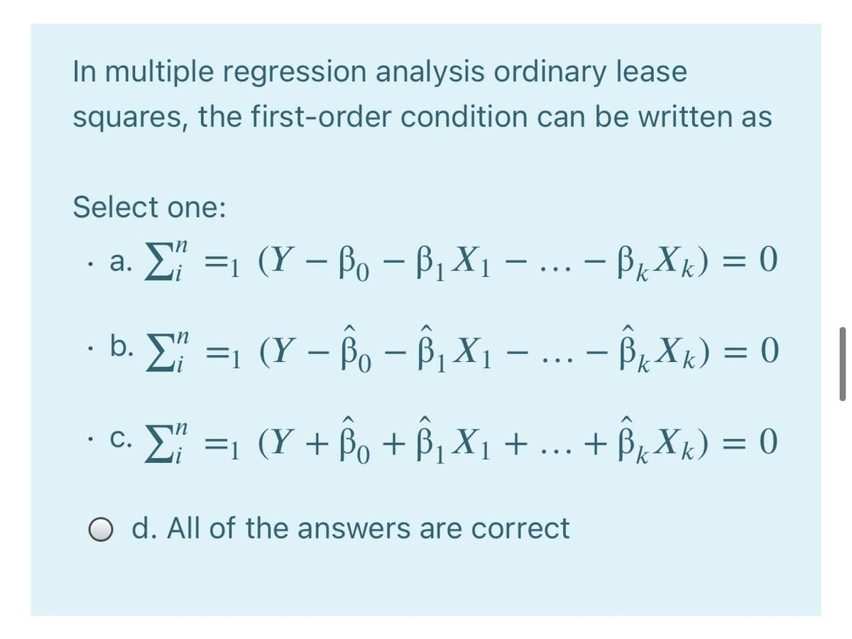 In multiple regression analysis ordinary lease
squares, the first-order condition can be written as
Select one:
· a. E =1 (Y – Po – Bị X1 – ... - Br Xk) = 0
· b. E =1 (Y – Bo – ß, X1
- Br Xk) = 0
-
-
..
· C. E =1 (Y + Bo + Bj X1 + ... + Bz Xk) = 0
O d. All of the answers are correct
