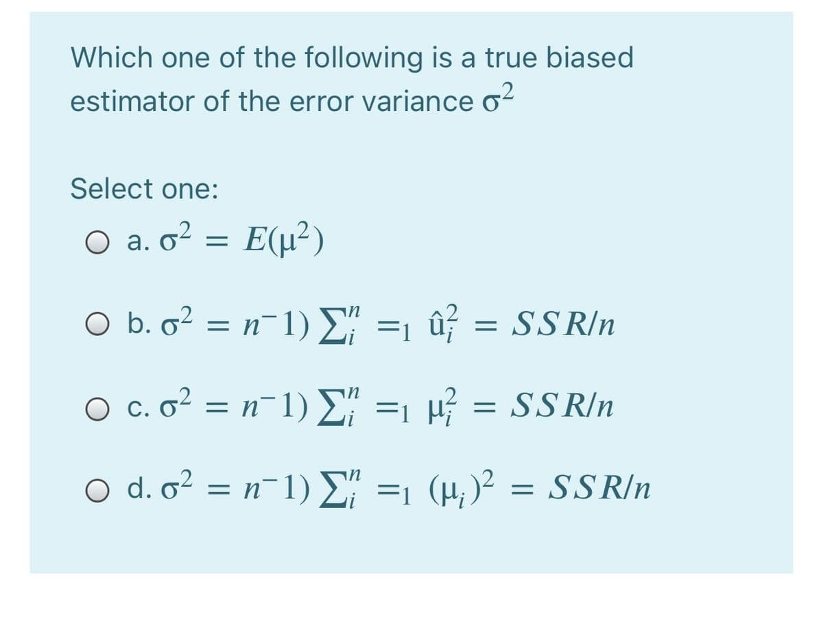 Which one of the following is a true biased
estimator of the error variance o?
Select one:
O a. o? = E(µ²)
O b. o? = n-1) D" =1 û¡ = SSR/n
O c. o² = n-1) E" =1 43 =
SS R/n
O d. o² = n¯1) E =1 (H; )² = SS R/n
