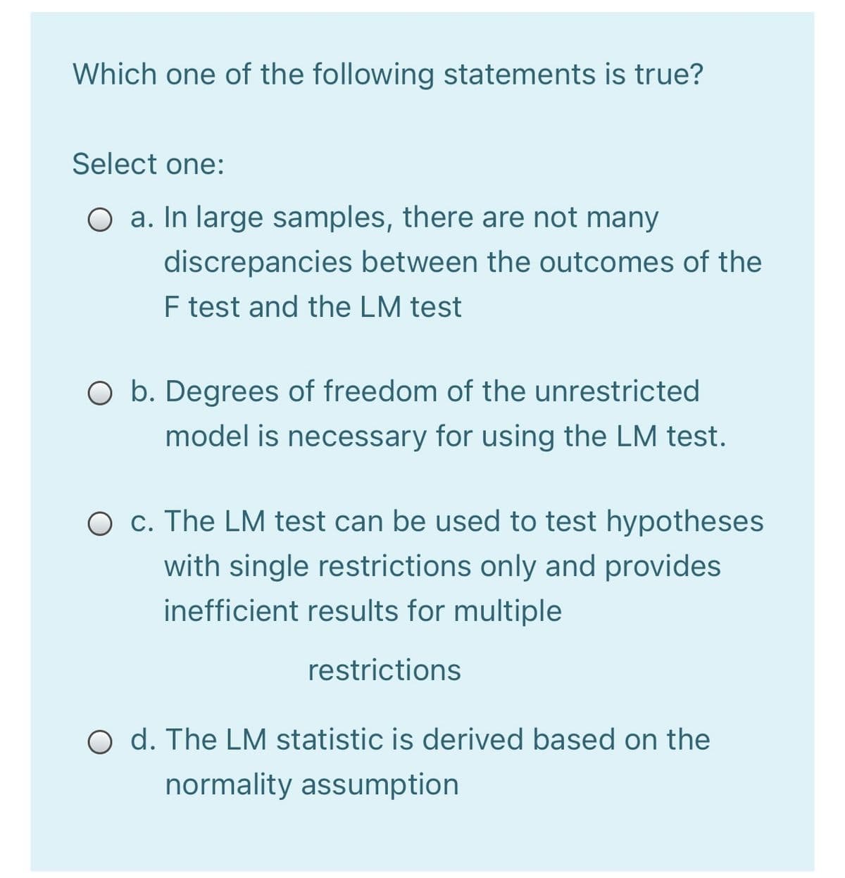 Which one of the following statements is true?
Select one:
O a. In large samples, there are not many
discrepancies between the outcomes of the
F test and the LM test
O b. Degrees of freedom of the unrestricted
model is necessary for using the LM test.
O c. The LM test can be used to test hypotheses
with single restrictions only and provides
inefficient results for multiple
restrictions
O d. The LM statistic is derived based on the
normality assumption
