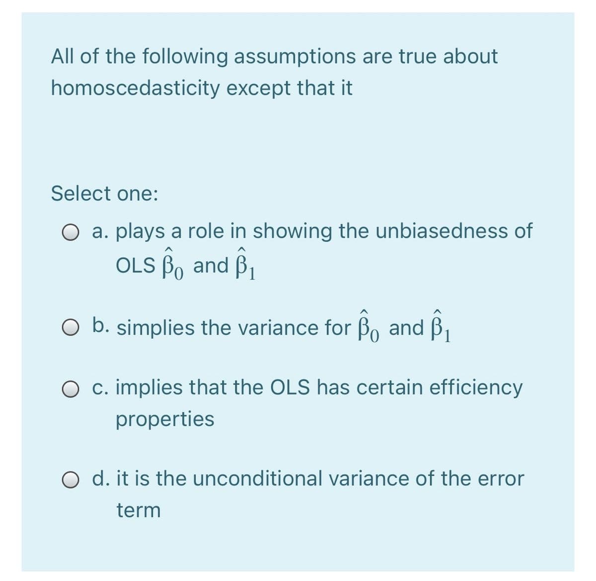 All of the following assumptions are true about
homoscedasticity except that it
Select one:
O a. plays a role in showing the unbiasedness of
OLS Bo and B,
O b. simplies the variance for Bo and B,
O c. implies that the OLS has certain efficiency
properties
O d. it is the unconditional variance of the error
term

