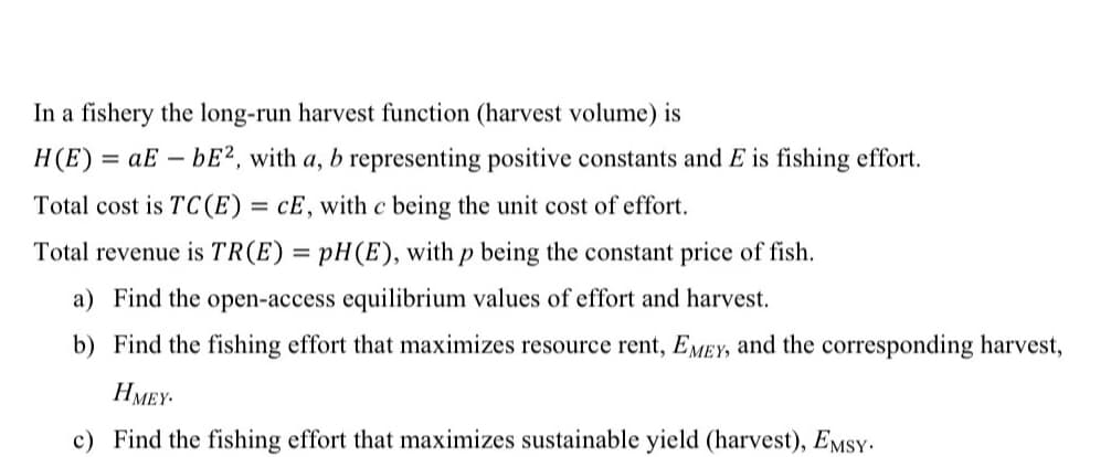 In a fishery the long-run harvest function (harvest volume) is
H(E) = aE – bE², with a, b representing positive constants and E is fishing effort.
Total cost is TC(E) = cE, with c being the unit cost of effort.
%3D
Total revenue is TR(E) = pH(E), with p being the constant price of fish.
a) Find the open-access equilibrium values of effort and harvest.
b) Find the fishing effort that maximizes resource rent, EMEY, and the corresponding harvest,
HMEY-
c) Find the fishing effort that maximizes sustainable yield (harvest), EmsY-
