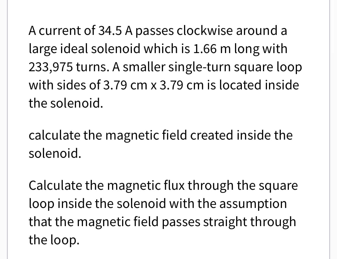 A current of 34.5 A passes clockwise around a
large ideal solenoid which is 1.66 m long with
233,975 turns. A smaller single-turn square loop
with sides of 3.79 cm x 3.79 cm is located inside
the solenoid.
calculate the magnetic field created inside the
solenoid.
Calculate the magnetic flux through the square
loop inside the solenoid with the assumption
that the magnetic field passes straight through
the loop.