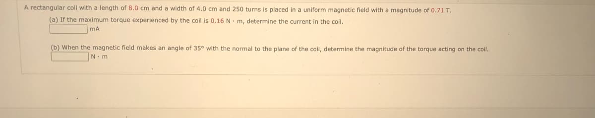 A rectangular coil with a length of 8.0 cm and a width of 4.0 cm and 250 turns is placed in a uniform magnetic field with a magnitude of 0.71 T.
(a) If the maximum torque experienced by the coil is 0.16 Nm, determine the current in the coil.
MA
(b) When the magnetic field makes an angle of 35° with the normal to the plane of the coil, determine the magnitude of the torque acting on the coil.
N-m