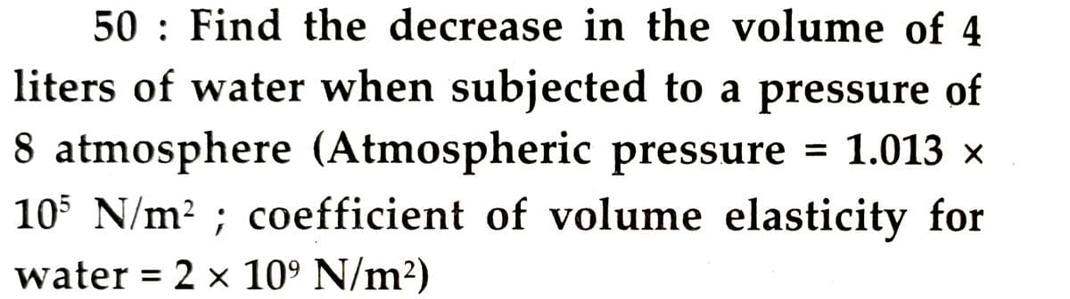 50 Find the decrease in the volume of 4
liters of water when subjected to a pressure of
8 atmosphere (Atmospheric pressure = 1.013 ×
105 N/m²; coefficient of volume elasticity for
water = 2 × 10⁹ N/m²)