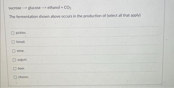 sucrose --> glucose
--> ethanol + CO₂
The fermentation shown above occurs in the production of (select all that apply)
Opickles.
bread.
wine.
yogurt.
beer.
cheese.