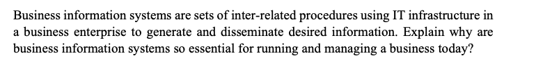 Business information systems are sets of inter-related procedures using IT infrastructure in
a business enterprise to generate and disseminate desired information. Explain why are
business information systems so essential for running and managing a business today?
