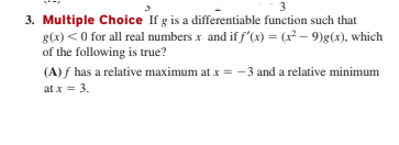 3
3. Multiple Choice If g is a differentiable function such that
g(x) < 0 for all real numbers x and if f'(x) = (r² – 9)g(x), which
of the following is true?
(A) f has a relative maximum at x = -3 and a relative minimum
at x = 3.
%3D
