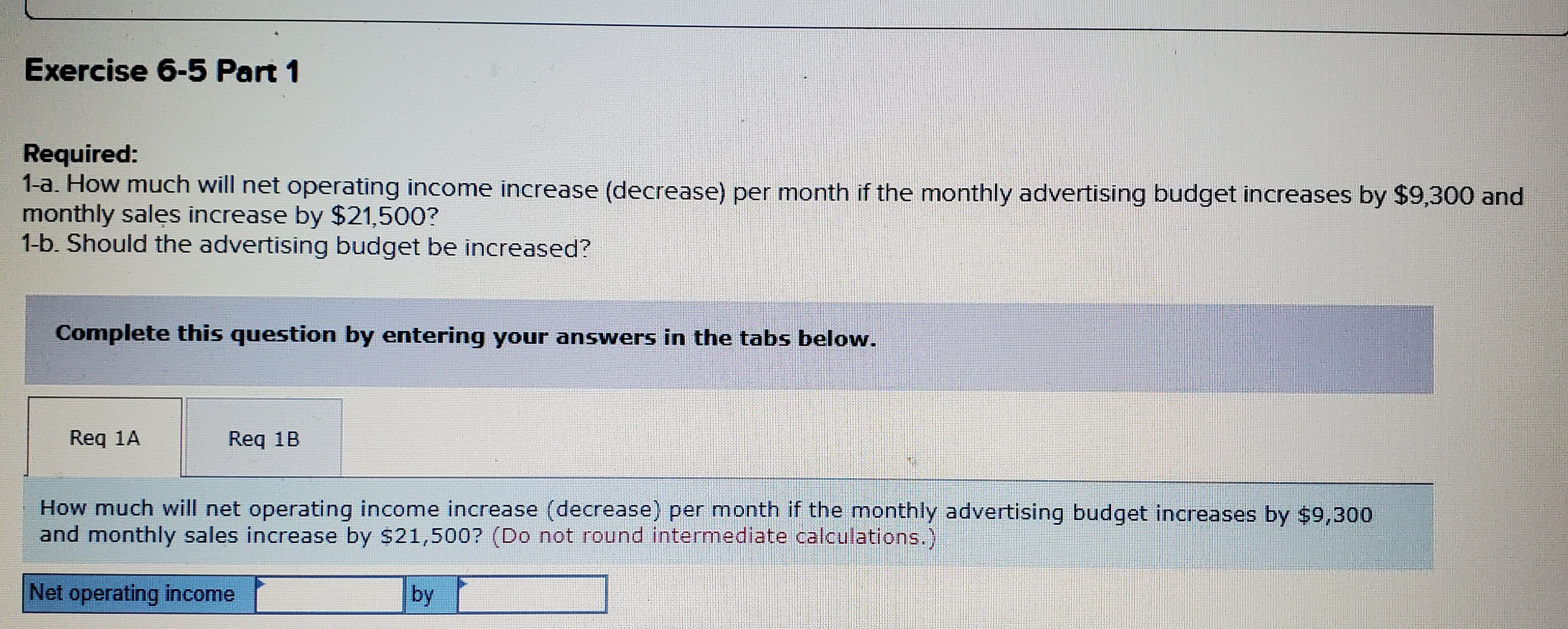 Exercise 6-5 Part 1
Required:
1-a. How much will net operating income increase (decrease) per month if the monthly advertising budget increases by $9,300 and
monthly sales increase by $21,500?
1-b. Should the advertising budget be increased?
Complete this question by entering your answers in the tabs below.
Req 1A
Req 1B
How much will net operating income increase (decrease) per month if the monthly advertising budget increases by $9,300
and monthly sales increase by $21,500? (Do not round intermediate calculations.)
Net operating income
by
