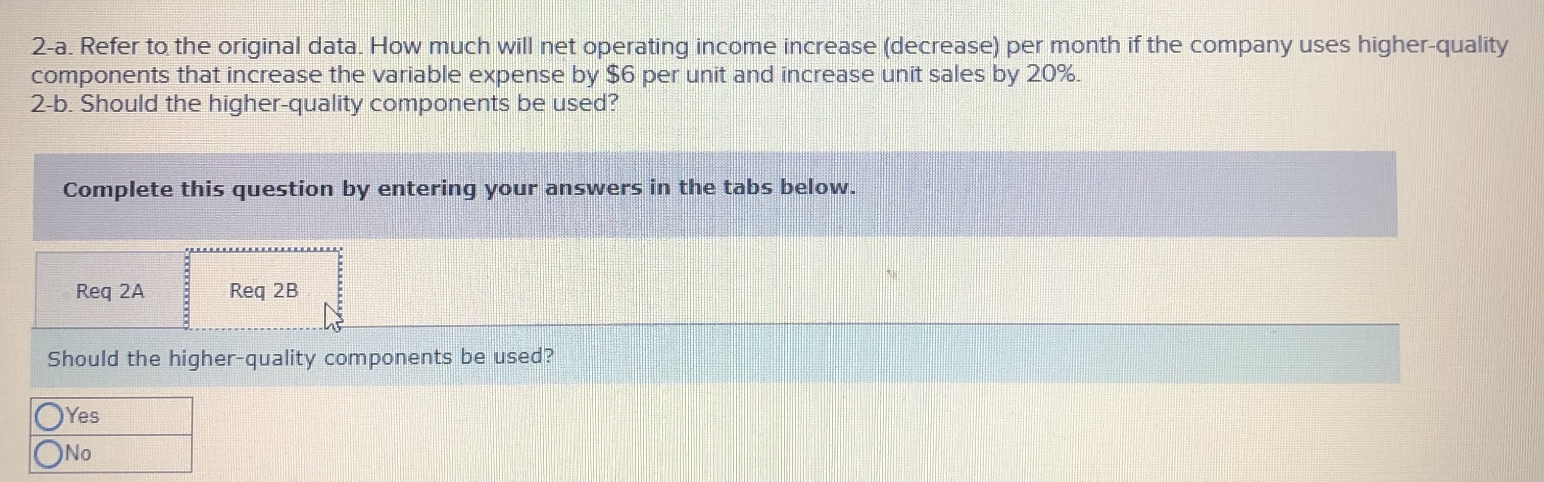 2-a. Refer to the original data. How much will net operating income increase (decrease) per month if the company uses higher-quality
components that increase the variable expense by $6 per unit and increase unit sales by 20%.
2-b. Should the higher-quality components be used?
Complete this question by entering your answers in the tabs below.
Req 2A
Req 2B
Should the higher-quality components be used?
OYes
ONO
