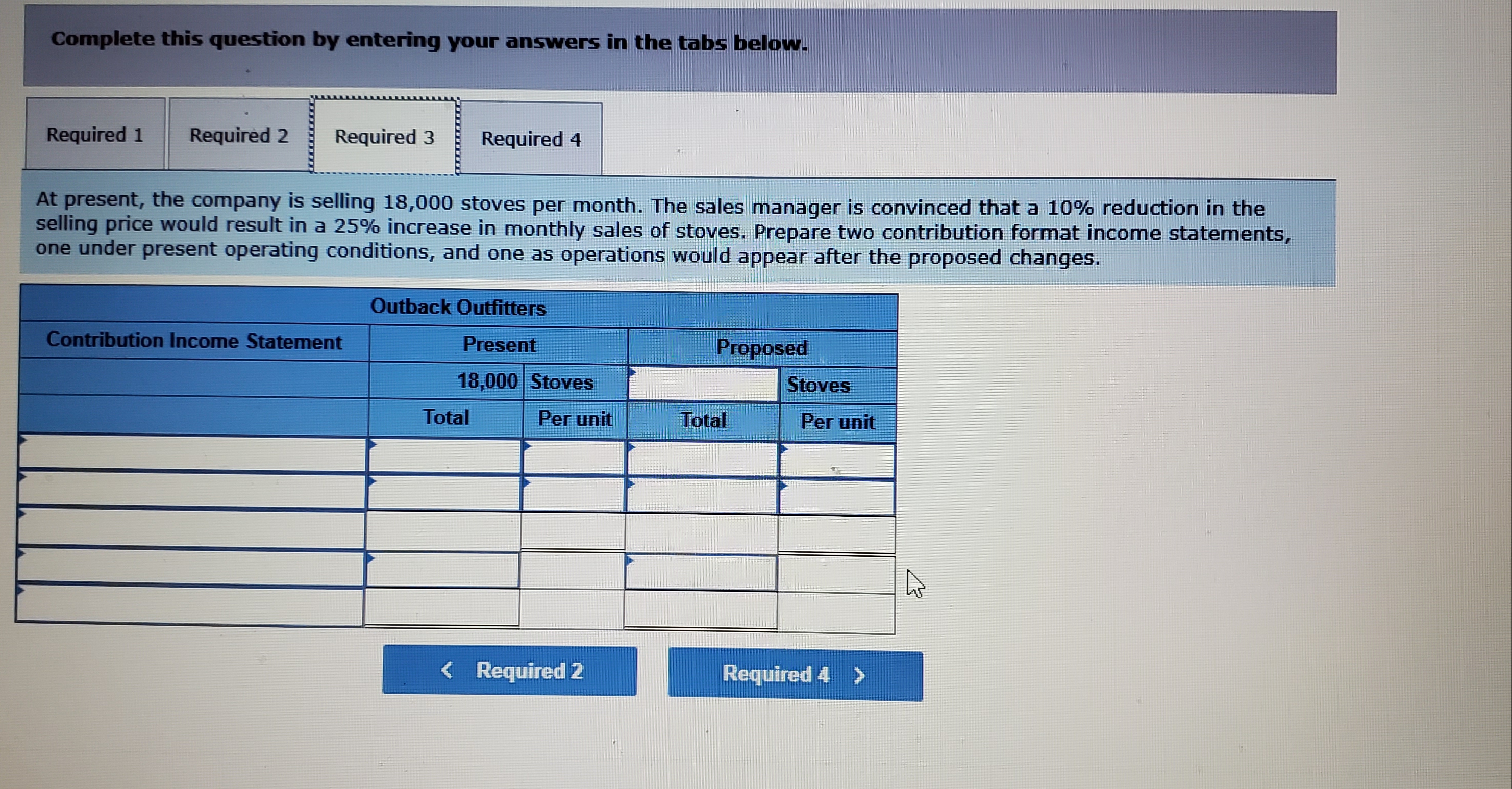 Complete this question by entering your answers in the tabs below.
Required 1
Required 2
Required 3
Required 4
At present, the company is selling 18,000 stoves per month. The sales manager is convinced that a 10% reduction in the
selling price would result in a 25% increase in monthly sales of stoves. Prepare two contribution format income statements,
one under present operating conditions, and one as operations would appear after the proposed changes.
Outback Outfitters
Contribution Income Statement
Present
Proposed
18,000 Stoves
Stoves
Total
Per unit
Total
Per unit
Tite
< Required 2
Required 4 >
