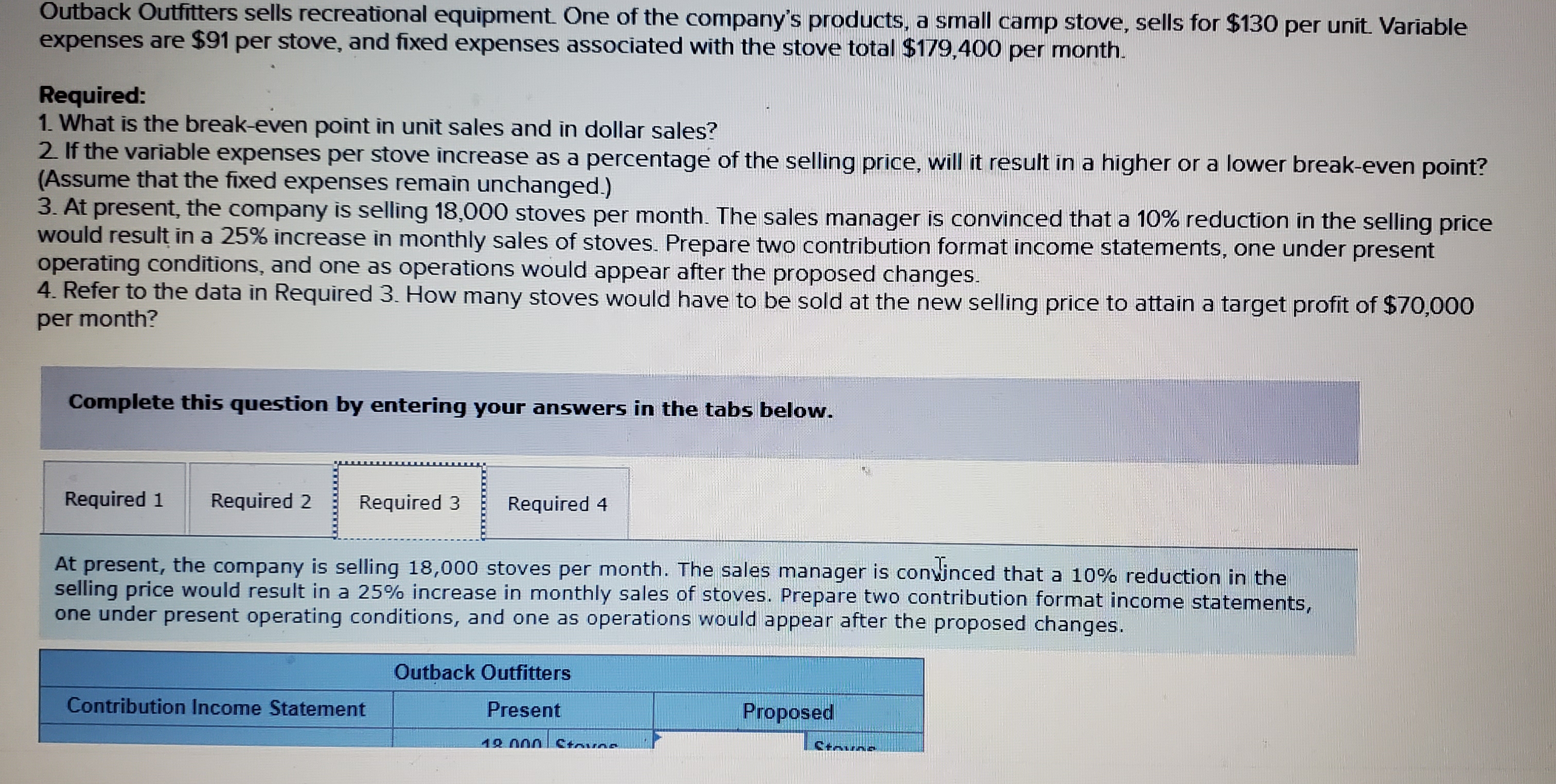 Outback Outfitters sells recreational equipment One of the company's products, a small camp stove, sells for $130 per unit. Variable
expenses are $91 per stove, and fixed expenses associated with the stove total $179,400 per month.
Required:
1. What is the break-even point in unit sales and in dollar sales?
2 If the variable expenses per stove increase as a percentage of the selling price, will it result in a higher or a lower break-even point?
(Assume that the fixed expenses remain unchanged.)
3. At present, the company is selling 18,000 stoves per month. The sales manager is convinced that a 10% reduction in the selling price
would result in a 25% increase in monthly sales of stoves. Prepare two contribution format income statements, one under present
operating conditions, and one as operations would appear after the proposed changes.
4. Refer to the data in Required 3. How many stoves would have to be sold at the new selling price to attain a target profit of $70,000
per month?
Complete this question by entering your answers in the tabs below.
Required 1
Required 2
Required 3
Required 4
At present, the company is selling 18,000 stoves per month. The sales manager is conwinced that a 10% reduction in the
selling price would result in a 25% increase in monthly sales of stoves. Prepare two contribution format income statements,
one under present operating conditions, and one as operations would appear after the proposed changes.
Outback Outfitters
Contribution Income Statement
Present
Proposed
12.000
Ctoves
