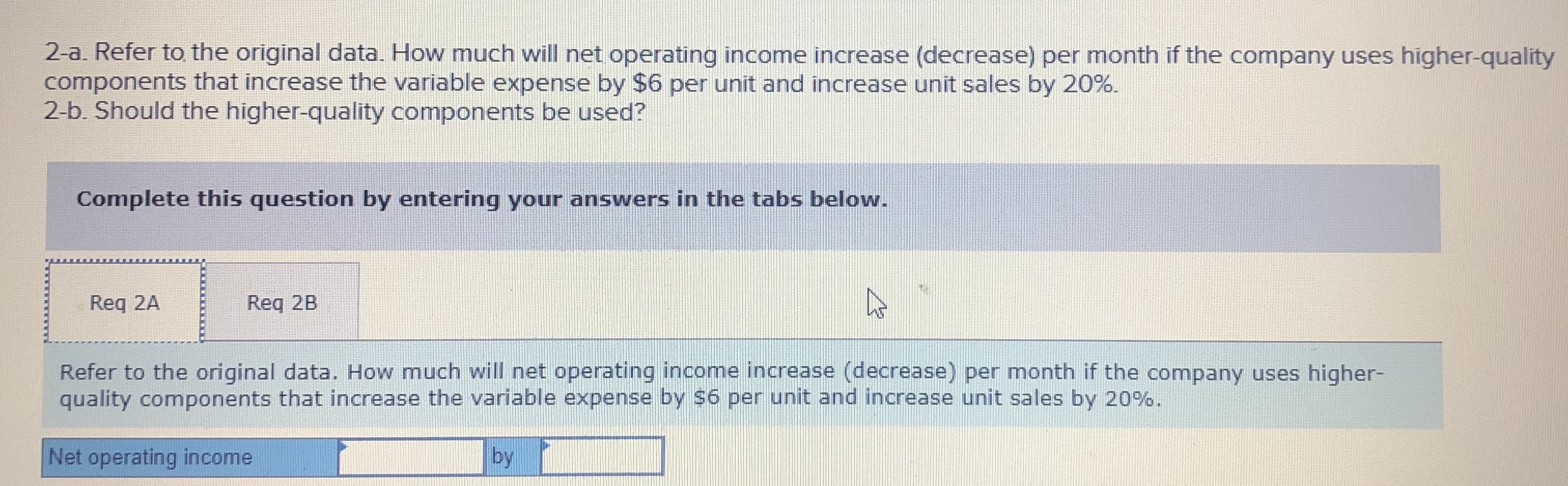 2-a. Refer to the original data. How much will net operating income increase (decrease) per month if the company uses higher-quality
components that increase the variable expense by $6 per unit and increase unit sales by 20%.
2-b. Should the higher-quality components be used?
Complete this question by entering your answers in the tabs below.
Req 2A
Req 2B
Refer to the original data. How much will net operating income increase (decrease) per month if the company uses higher-
quality components that increase the variable expense by $6 per unit and increase unit sales by 20%.
Net operating income
by
