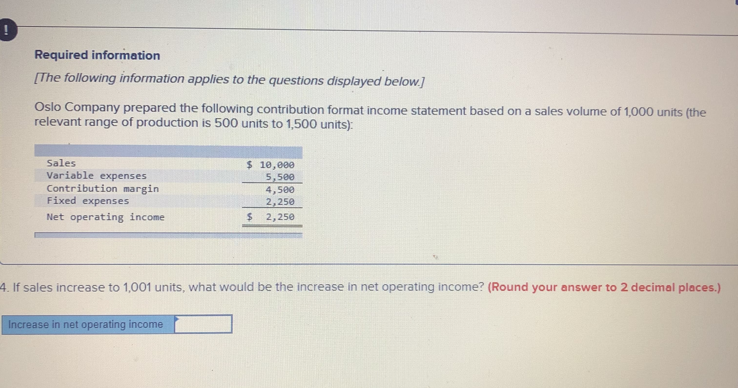 Required information
[The following information applies to the questions displayed below.]
Oslo Company prepared the following contribution format income statement based on a sales volume of 1,000 units (the
relevant range of production is 500 units to 1,500 units):
Sales
$ 10,000
5,500
Variable expenses
Contribution margin
Fixed expenses
4,500
2,250
Net operating income
$4
2,250
4. If sales increase to 1,001 units, what would be the increase in net operating income? (Round your answer to 2 decimal places.)
Increase in net operating income
