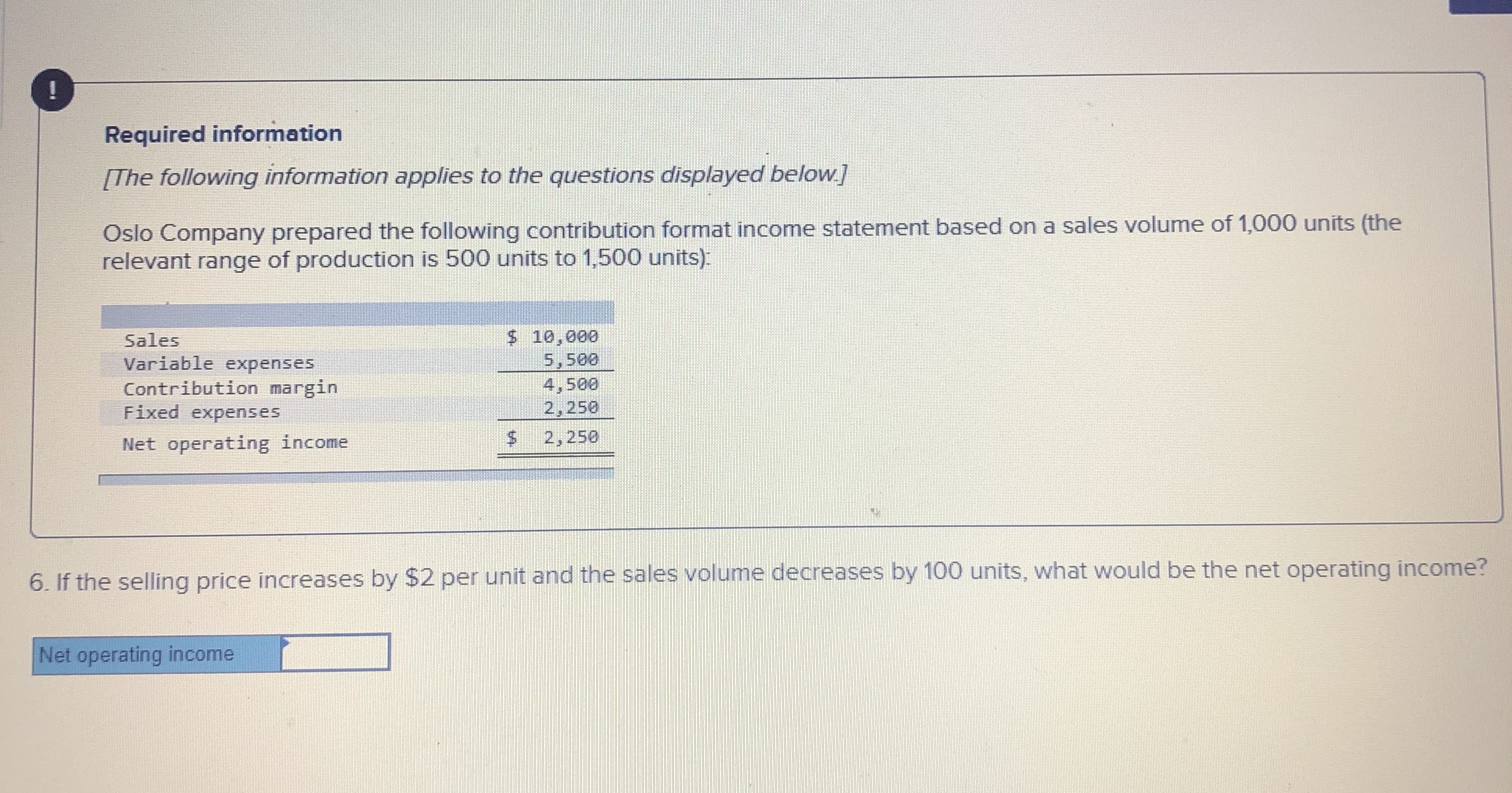 !
Required information
[The following information applies to the questions displayed below]
Oslo Company prepared the following contribution format income statement based on a sales volume of 1,000 units (the
relevant range of production is 500 units to 1,500 units)
$ 10,000
5,500
4,500
2,250
Sales
Variable expenses
Contribution margin
Fixed expenses
Net operating income
2,250
6. If the selling price increases by $2 per unit and the sales volume decreases by 100 units, what would be the net operating income?
Net operating income
%24

