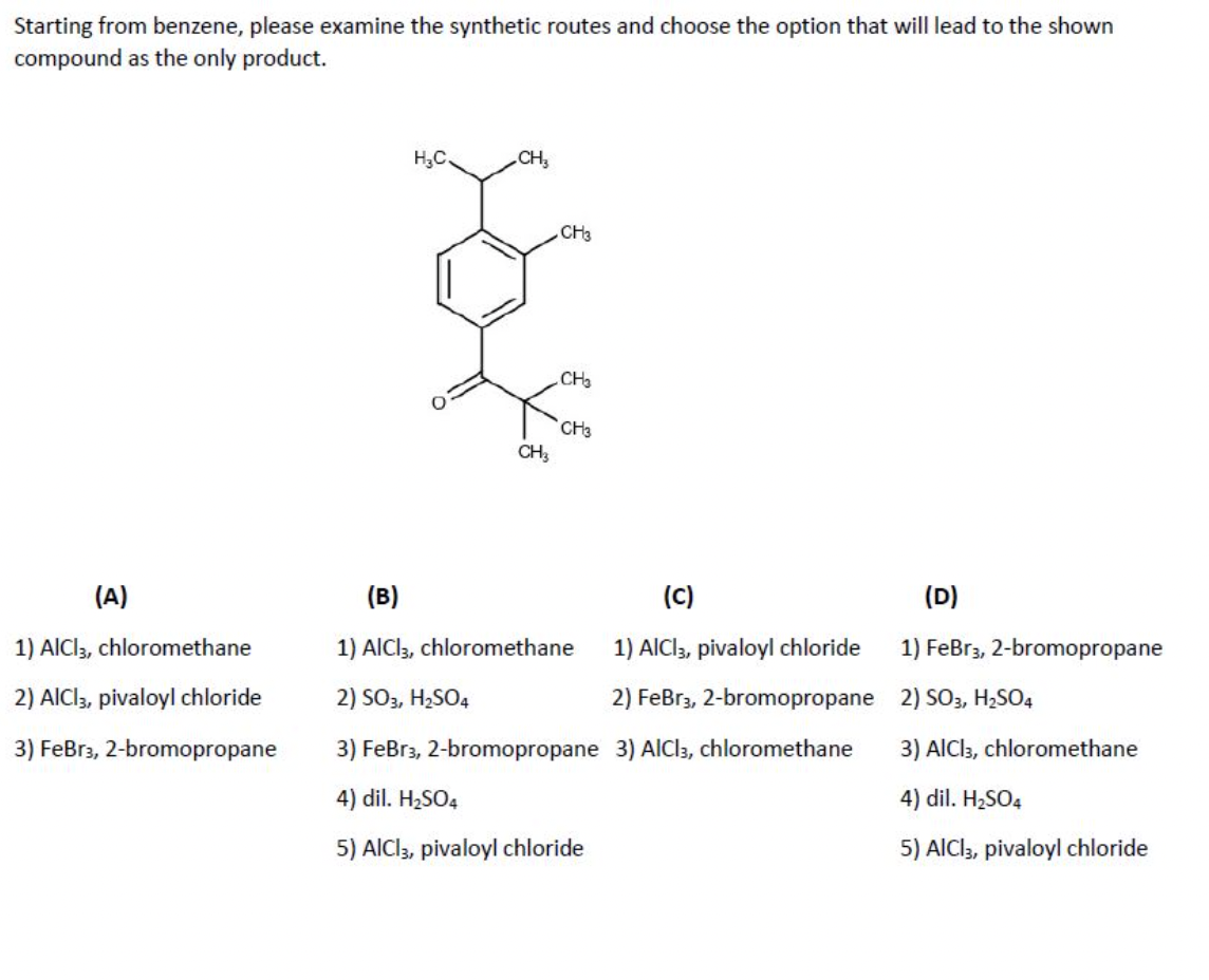 Starting from benzene, please examine the synthetic routes and choose the option that will lead to the shown
compound as the only product.
H,C
CH,
CH3
CH
CH3
CH;
(A)
(B)
(C)
(D)
1) AICI3, chloromethane
1) AlCl3, chloromethane
1) AICI, pivaloyl chloride
1) FeBr3, 2-bromopropane
2) AICI, pivaloyl chloride
2) SO3, H2SO4
2) FeBr3, 2-bromopropane 2) SO3, H2SO4
3) FeBr3, 2-bromopropane
3) FeBr3, 2-bromopropane 3) AlCl3, chloromethane
3) AlCls, chloromethane
4) dil. H2SO4
4) dil. H2SO4
5) AICI3, pivaloyl chloride
5) AlCl3, pivaloyl chloride
