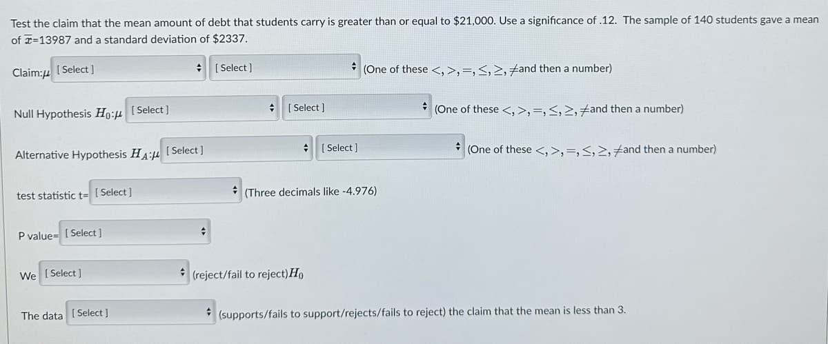 Test the claim that the mean amount of debt that students carry is greater than or equal to $21,000. Use a significance of .12. The sample of 140 students gave a mean
of -13987 and a standard deviation of $2337.
Claim:
[Select]
Null Hypothesis Ho:μ
Alternative Hypothesis HA: [Select]
test statistic t= [Select]
P value=[Select]
[Select]
We [Select]
The data [Select]
+
[Select]
+
[Select]
+
(reject/fail to reject) Ho
+
(One of these <, >, , <, >, and then a number)
[Select]
+
(Three decimals like -4.976)
(One of these <, >, , <, >, and then a number)
(One of these <,>,=,<, >, and then a number)
(supports/fails to support/rejects/fails to reject) the claim that the mean is less than 3.
