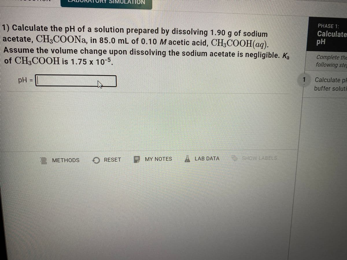 SIM
LATION
LAU
1) Calculate the pH of a solution prepared by dissolving 1.90 g of sodium
acetate, CH3COONA, in 85.0 mL of 0.10 Macetic acid, CH3COOH(ag).
Assume the volume change upon dissolving the sodium acetate is negligible. Ka
of CH,COOH is 1.75 x 10-5.
PHASE 1:
Calculate
pH
Complete the
following ste
pH
1
Calculate ph
buffer soluti
2 METHODS
O RESET
MY NOTES
A LAB DATA
SHOW LABELS
%3D
