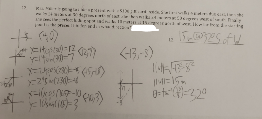 12.
Mrs. Miller is going to hide a present with a $100 gift card inside. She first walks 4 meters due east, then she
walks 14 meters at 30 degrees north of east. She then walks 24 meters at 50 degrees west of south. Finally
she sees the perfect hiding spot and walks 10 meters at 15 degrees north of west. How far from the starting
point is the present hidden and in what direction?
12.
y=14sm(30)=7
X-24,05(230)=15(1518)
Y-25im(230)=46
x=1Ucos (1657-10.
141=15m
4.
