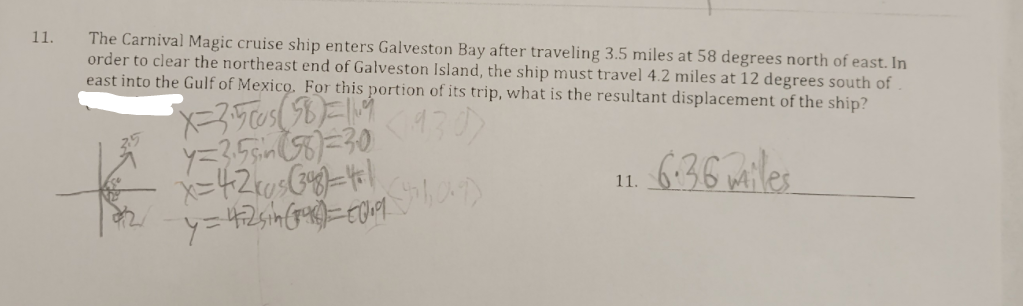 11.
The Carnival Magic cruise ship enters Galveston Bay after traveling 3.5 miles at 58 degrees north of east. In
order to clear the northeast end of Galveston Island, the ship must travel 4.2 miles at 12 degrees south of
east into the Gulf of Mexico. For this portion of its trip, what is the resultant displacement of the ship?
(430)
y=355=30
6:36 miles
11.
