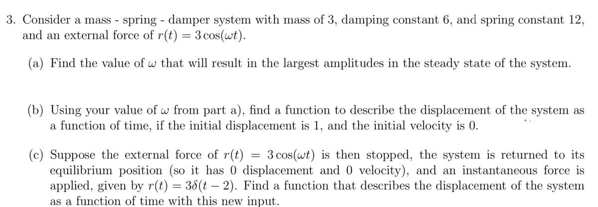 3. Consider a mass - spring - damper system with mass of 3, damping constant 6, and spring constant 12,
and an external force of r(t) = 3 cos(wt).
(a) Find the value of w that will result in the largest amplitudes in the steady state of the system.
(b) Using your value of w from part a), find a function to describe the displacement of the system as
a function of time, if the initial displacement is 1, and the initial velocity is 0.
(c) Suppose the external force of r(t) = 3 cos(wt) is then stopped, the system is returned to its
equilibrium position (so it has 0 displacement and 0 velocity), and an instantaneous force is
applied, given by r(t) = 36(t - 2). Find a function that describes the displacement of the system
as a function of time with this new input.
