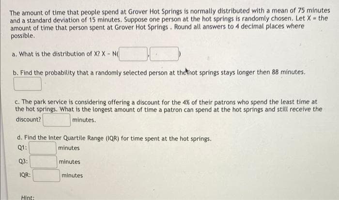 The amount of time that people spend at Grover Hot Springs is normally distributed with a mean of 75 minutes
and a standard deviation of 15 minutes. Suppose one person at the hot springs is randomly chosen. Let X = the
amount of time that person spent at Grover Hot Springs. Round all answers to 4 decimal places where
possible.
a. What is the distribution of X? X - N
b. Find the probability that a randomly selected person at thehot springs stays longer then 88 minutes.
c. The park service is considering offering a discount for the 4% of their patrons who spend the least time at
the hot springs. What is the longest amount of time a patron can spend at the hot springs and still receive the
discount?
minutes.
d. Find the Inter Quartile Range (1QR) for time spent at the hot springs.
Q1:
minutes
Q3:
minutes
IQR:
minutes
Hint:
