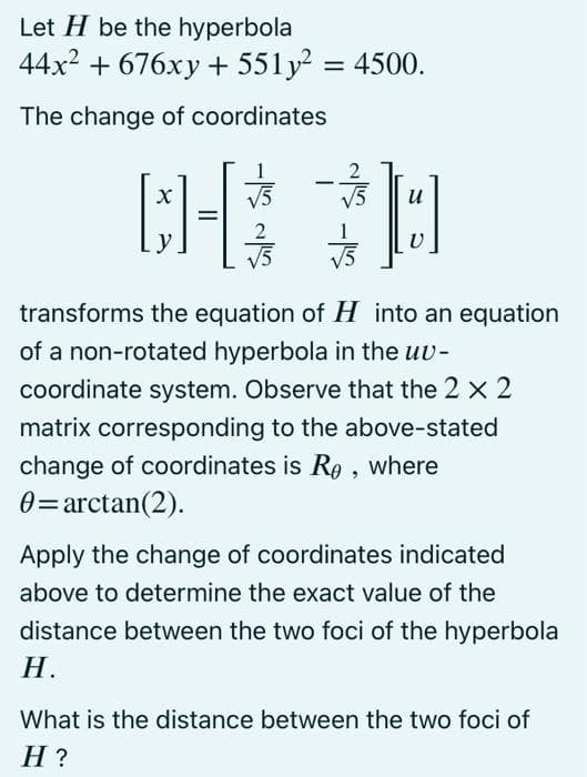 Let H be the hyperbola
44x2 + 676xy + 551y = 4500.
The change of coordinates
1
V5
и
%3D
y
V5
transforms the equation of H into an equation
of a non-rotated hyperbola in the uv-
coordinate system. Observe that the 2 x 2
matrix corresponding to the above-stated
change of coordinates is Rø , where
0=arctan(2).
Apply the change of coordinates indicated
above to determine the exact value of the
distance between the two foci of the hyperbola
Н.
What is the distance between the two foci of
Н?
