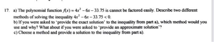 17. a) The polynomial function (x) = 4r - ár - 33.75 is cannot be factored easily. Describe two different
methods of solving the inequality 4r-6r - 33.75 < 0.
b) If you were asked to 'provide the exact solution' to the inequality from part a), which method would you
use and why? What about if you were asked to 'provide an approximate solution"?
c) Choose a method and provide a solution to the inequality from part a).
