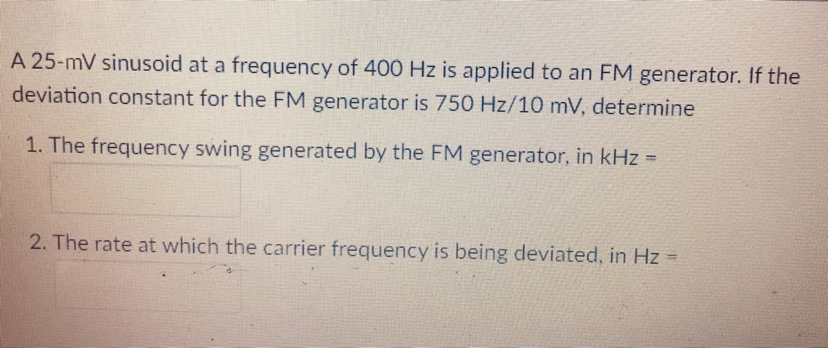 A 25-mV sinusoid at a frequency of 400 Hz is applied to an FM generator. If the
deviation constant for the FM generator is 750 Hz/10 mV, determine
1. The frequency swing generated by the FM generator, in kHz =
2. The rate at which the carrier frequency is being deviated, in Hz
