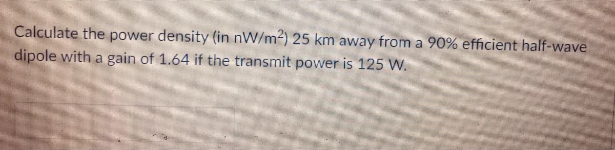Calculate the power density (in nW/m2) 25 km away from a 90% efficient half-wave
dipole with a gain of 1.64 if the transmit power is 125 W.
