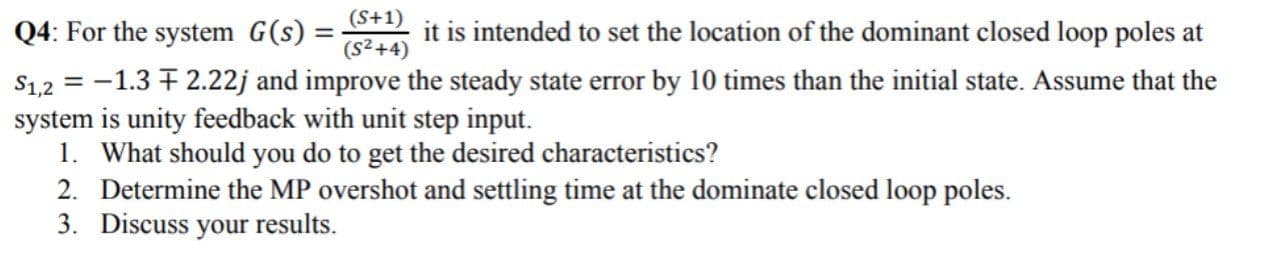 Q4: For the system G(s)
it is intended to set the location of the dominant closed loop poles at
%3D
(S²+4)
$1,2 = -1.3 + 2.22j and improve the steady state error by 10 times than the initial state. Assume that the
system is unity feedback with unit step input.
1. What should you do to get the desired characteristics?
2. Determine the MP overshot and settling time at the dominate closed loop poles.
3. Discuss your results.
