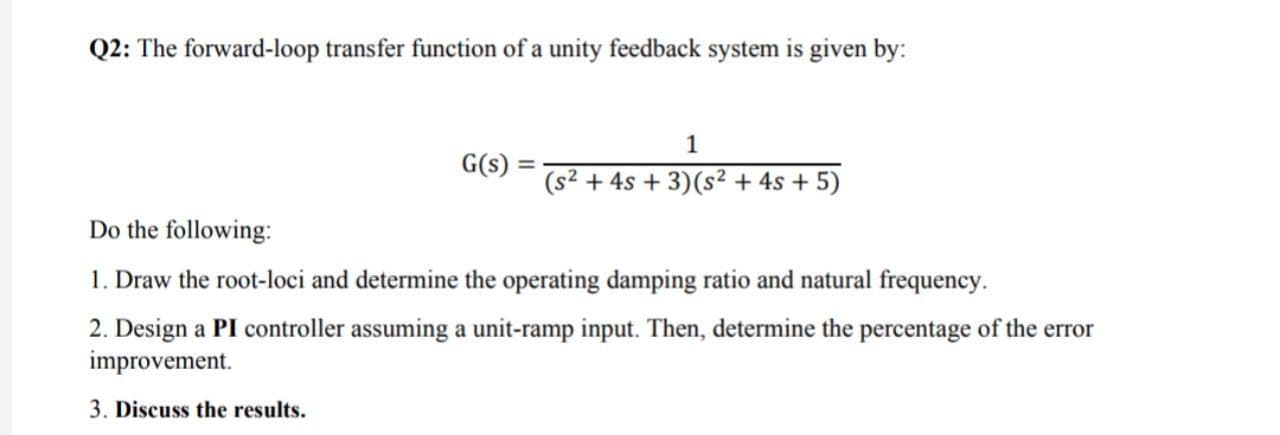 Q2: The forward-loop transfer function of a unity feedback system is given by:
1
G(s) = -
(s² + 4s + 3)(s² + 4s + 5)
Do the following:
1. Draw the root-loci and determine the operating damping ratio and natural frequency.
2. Design a PI controller assuming a unit-ramp input. Then, determine the percentage of the error
improvement.
3. Discuss the results.
