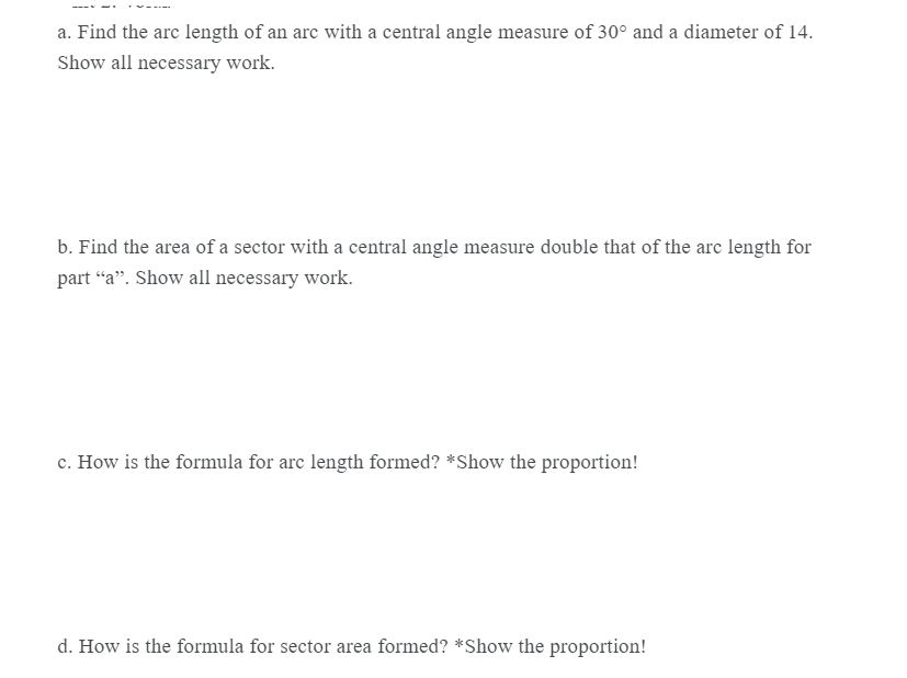 a. Find the arc length of an arc with a central angle measure of 30° and a diameter of 14.
Show all necessary work.
b. Find the area of a sector with a central angle measure double that of the arc length for
part “a". Show all necessary work.
c. How is the formula for arc length formed? *Show the proportion!
d. How is the formula for sector area formed? *Show the proportion!
