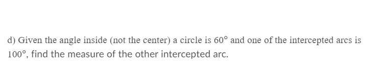 d) Given the angle inside (not the center) a circle is 60° and one of the intercepted arcs is
100°, find the measure of the other intercepted arc.
