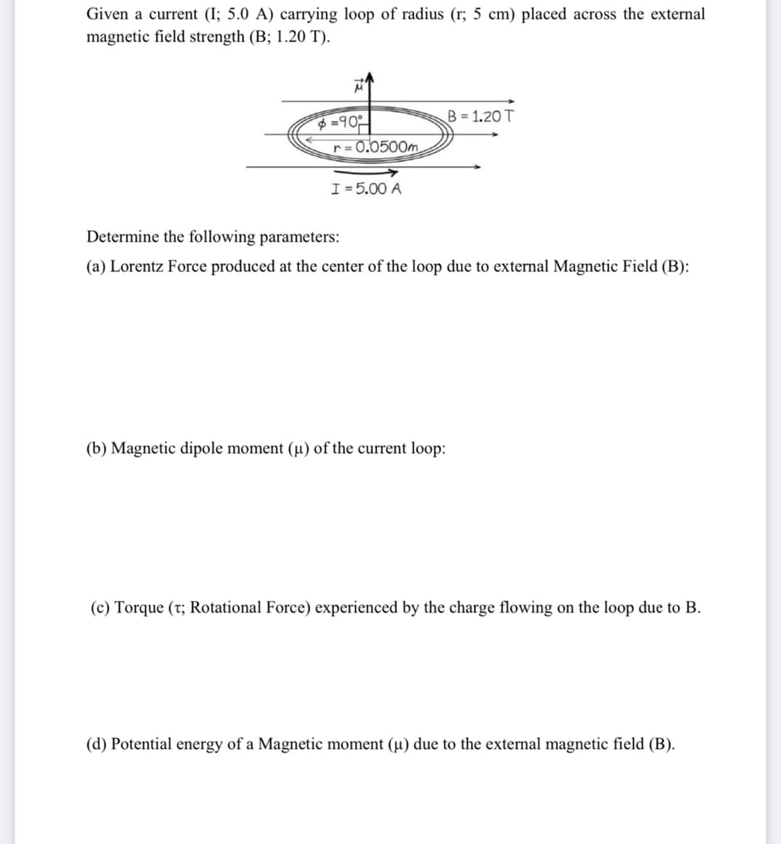 Given a current (I; 5.0 A) carrying loop of radius (r; 5 cm) placed across the external
magnetic field strength (B; 1.20 T).
B = 1.20 T
$=90
r= 0.0500m
I =5.00 A
Determine the following parameters:
(a) Lorentz Force produced at the center of the loop due to external Magnetic Field (B):
(b) Magnetic dipole moment (µ) of the current loop:
(c) Torque (t; Rotational Force) experienced by the charge flowing on the loop due to B.
(d) Potential energy of a Magnetic moment (µ) due to the external magnetic field (B).
