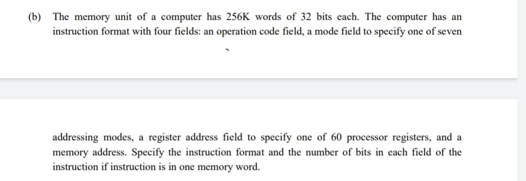 (b) The memory unit of a computer has 256K words of 32 bits each. The computer has an
instruction format with four fields: an operation code field, a mode field to specify one of seven
addressing modes, a register address field to specify one of 60 processor registers, and a
memory address. Specify the instruction format and the number of bits in each field of the
instruction if instruction is in one memory word.
