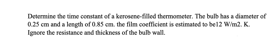 Determine the time constant of a kerosene-filled thermometer. The bulb has a diameter of
0.25 cm and a length of 0.85 cm. the film coefficient is estimated to be12 W/m2. K.
Ignore the resistance and thickness of the bulb wall.
