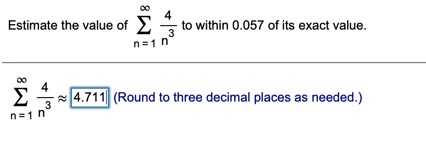 Estimate the value of >
4
to within 0.057 of its exact value.
n =1 n
4
Σ
a4.711 (Round to three decimal places as needed.)
3
n = 1 n
