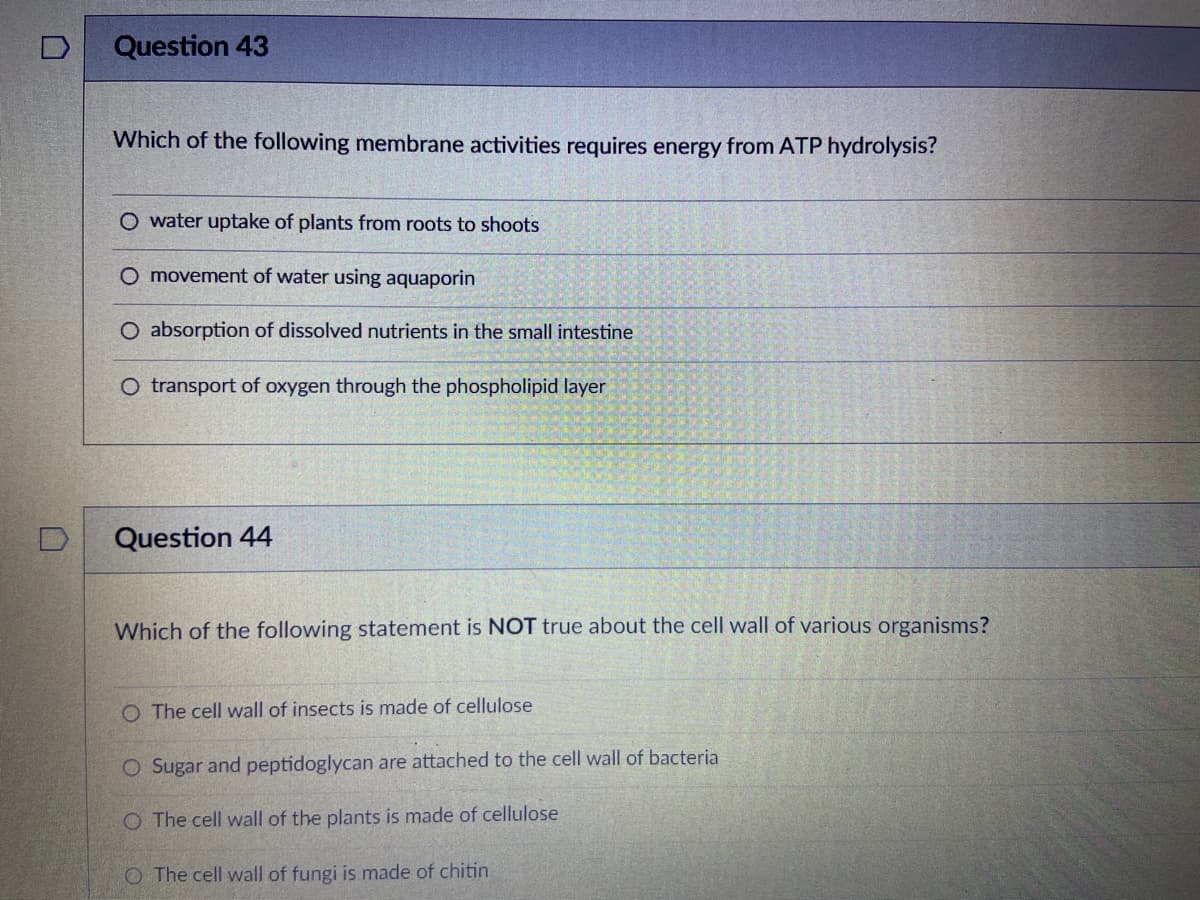 D
Question 43
Which of the following membrane activities requires energy from ATP hydrolysis?
O water uptake of plants from roots to shoots
O movement of water using aquaporin
O absorption of dissolved nutrients in the small intestine
O transport of oxygen through the phospholipid layer
Question 44
Which of the following statement is NOT true about the cell wall of various organisms?
O The cell wall of insects is made of cellulose
O Sugar and peptidoglycan are attached to the cell wall of bacteria
O The cell wall of the plants is made of cellulose
O The cell wall of fungi is made of chitin
